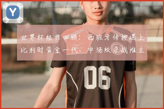 世界杯经典回顾：西班牙传控遇上比利时黄金一代，中场绞杀战谁主沉浮？
