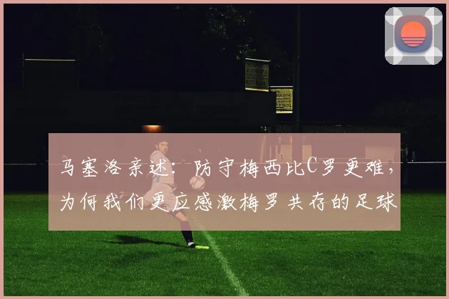 马塞洛亲述：防守梅西比C罗更难，为何我们更应感激梅罗共存的足球时代
