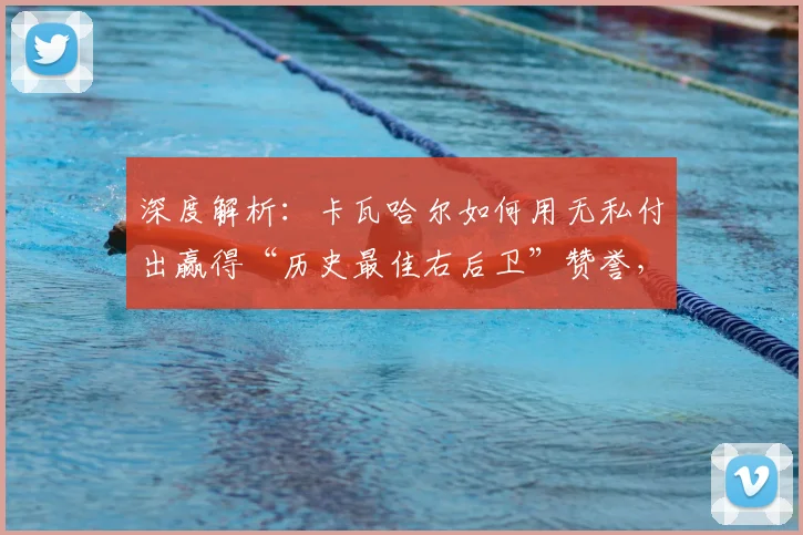 深度解析:卡瓦哈尔如何用无私付出赢得“历史最佳右后卫”赞誉,及对维尼修斯的关键帮助