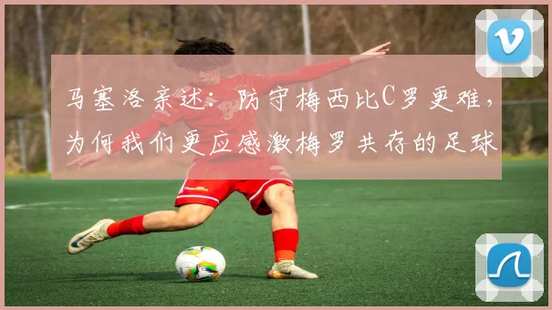 马塞洛亲述：防守梅西比C罗更难，为何我们更应感激梅罗共存的足球时代