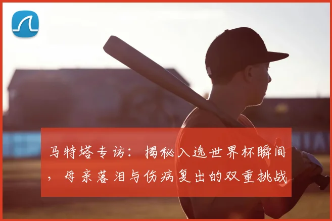 马特塔专访：揭秘入选世界杯瞬间，母亲落泪与伤病复出的双重挑战