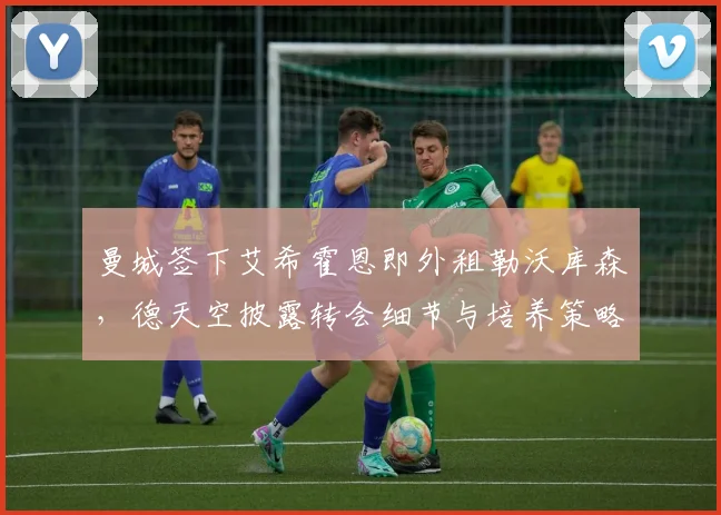 曼城签下艾希霍恩即外租勒沃库森,德天空披露转会细节与培养策略