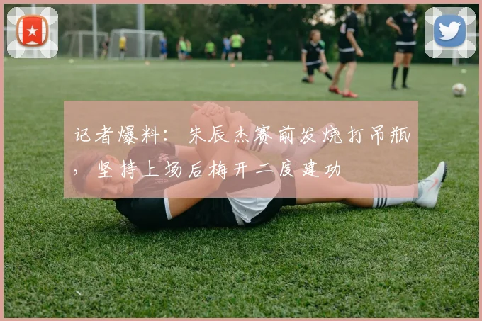记者爆料：朱辰杰赛前发烧打吊瓶，坚持上场后梅开二度建功