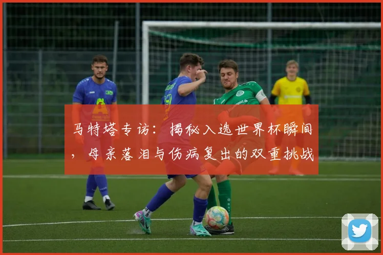 马特塔专访:揭秘入选世界杯瞬间,母亲落泪与伤病复出的双重挑战