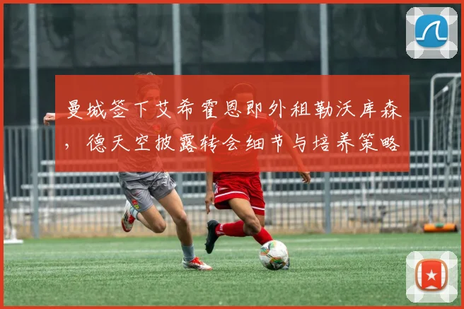 曼城签下艾希霍恩即外租勒沃库森，德天空披露转会细节与培养策略