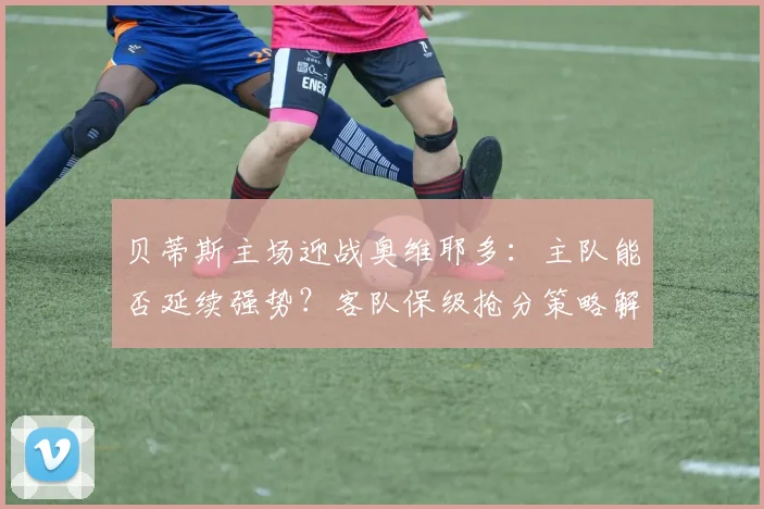 贝蒂斯主场迎战奥维耶多：主队能否延续强势？客队保级抢分策略解析