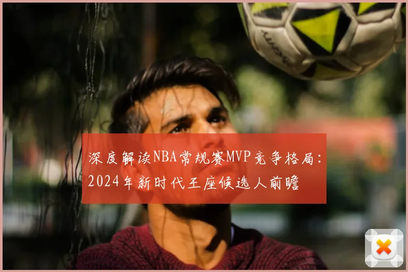深度解读NBA常规赛MVP竞争格局：2024年新时代王座候选人前瞻