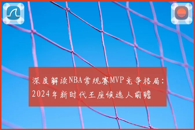 深度解读NBA常规赛MVP竞争格局：2024年新时代王座候选人前瞻