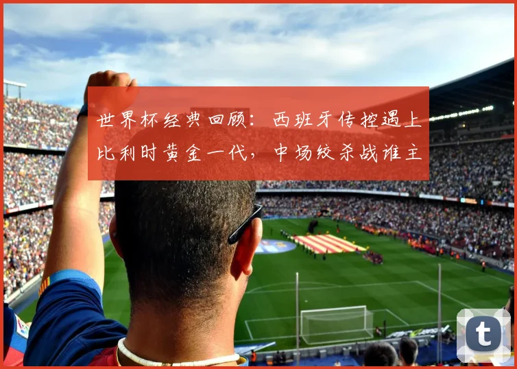 世界杯经典回顾:西班牙传控遇上比利时黄金一代,中场绞杀战谁主沉浮?